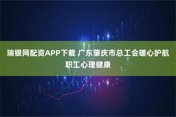 瑞银网配资APP下载 广东肇庆市总工会暖心护航职工心理健康