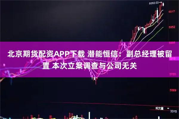 北京期货配资APP下载 潜能恒信：副总经理被留置 本次立案调查与公司无关