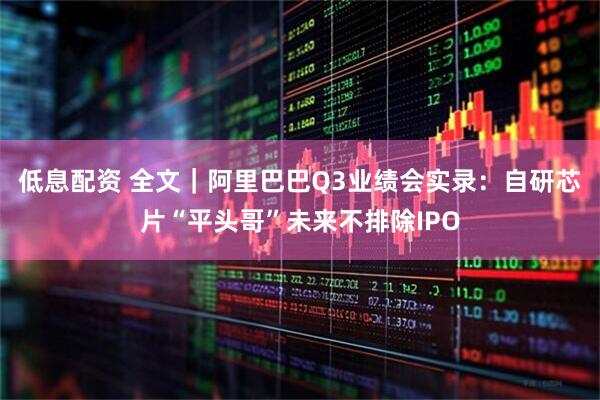 低息配资 全文｜阿里巴巴Q3业绩会实录：自研芯片“平头哥”未来不排除IPO