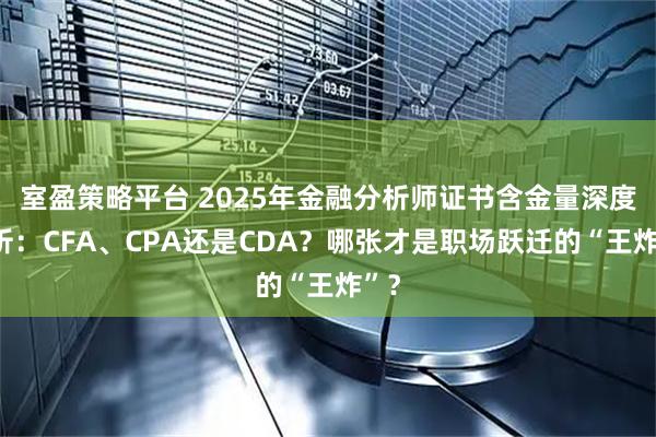 室盈策略平台 2025年金融分析师证书含金量深度解析：CFA、CPA还是CDA？哪张才是职场跃迁的“王炸”？