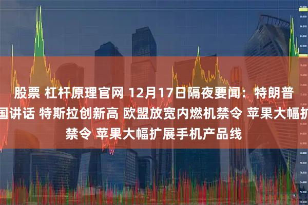 股票 杠杆原理官网 12月17日隔夜要闻：特朗普周三将发表全国讲话 特斯拉创新高 欧盟放宽内燃机禁令 苹果大幅扩展手机产品线