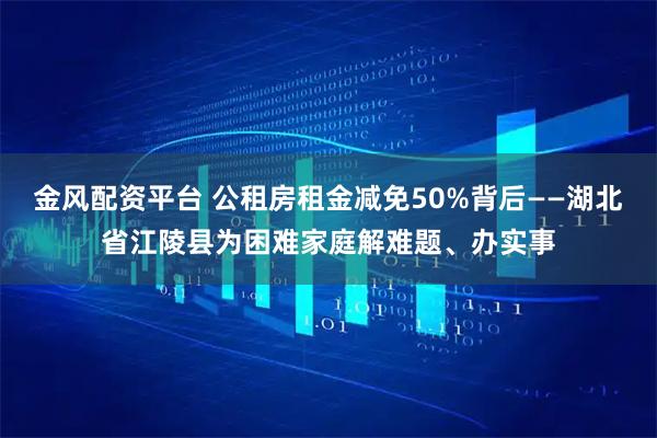 金风配资平台 公租房租金减免50%背后——湖北省江陵县为困难家庭解难题、办实事