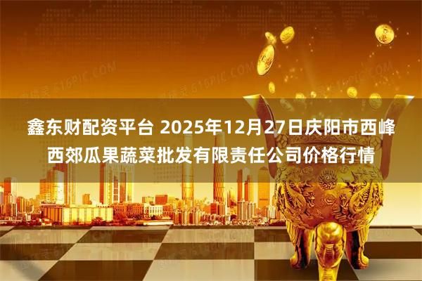 鑫东财配资平台 2025年12月27日庆阳市西峰西郊瓜果蔬菜批发有限责任公司价格行情