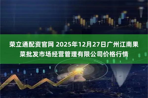 荣立通配资官网 2025年12月27日广州江南果菜批发市场经营管理有限公司价格行情