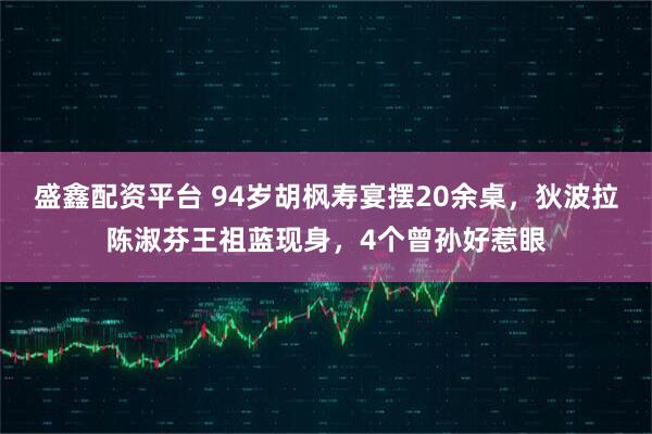 盛鑫配资平台 94岁胡枫寿宴摆20余桌，狄波拉陈淑芬王祖蓝现身，4个曾孙好惹眼