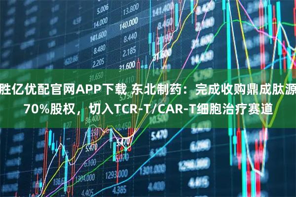 胜亿优配官网APP下载 东北制药：完成收购鼎成肽源70%股权，切入TCR-T/CAR-T细胞治疗赛道