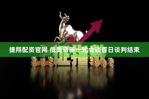 捷翔配资官网 俄美乌新一轮会谈首日谈判结束