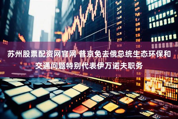 苏州股票配资网官网 普京免去俄总统生态环保和交通问题特别代表伊万诺夫职务