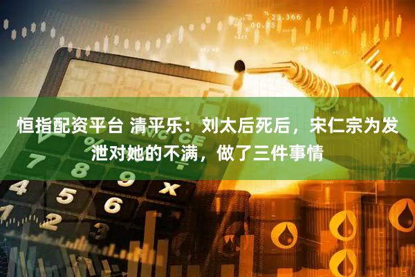 恒指配资平台 清平乐：刘太后死后，宋仁宗为发泄对她的不满，做了三件事情