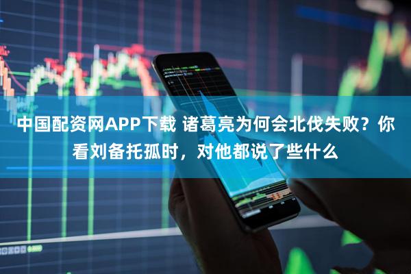 中国配资网APP下载 诸葛亮为何会北伐失败？你看刘备托孤时，对他都说了些什么