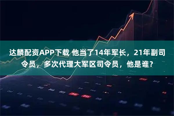达麟配资APP下载 他当了14年军长，21年副司令员，多次代理大军区司令员，他是谁？