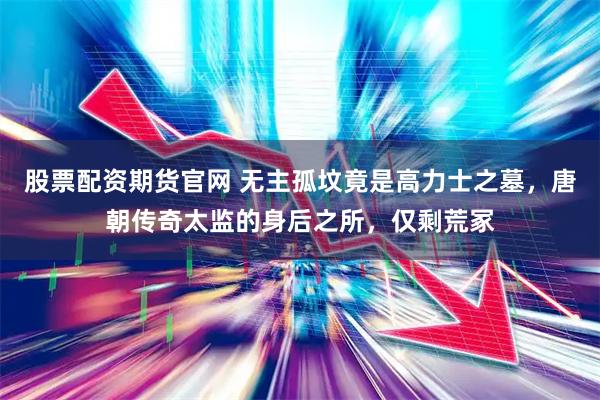 股票配资期货官网 无主孤坟竟是高力士之墓，唐朝传奇太监的身后之所，仅剩荒冢