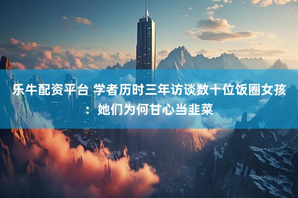 乐牛配资平台 学者历时三年访谈数十位饭圈女孩：她们为何甘心当韭菜