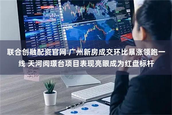 联合创融配资官网 广州新房成交环比暴涨领跑一线 天河阅璟台项目表现亮眼成为红盘标杆