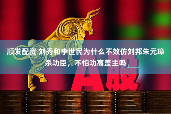 顺发配资 刘秀和李世民为什么不效仿刘邦朱元璋杀功臣，不怕功高盖主吗